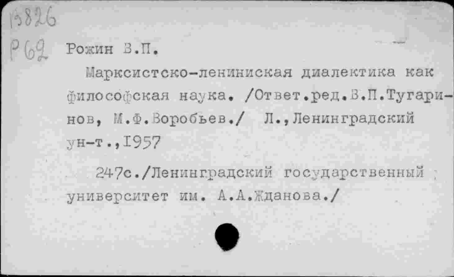 ﻿Рожин В.П.
Марксистско-лениниская диалектика как философская наука. /Ответ.ред.В.П.Тугари нов, М.Ф.Воробьев./ Л.,Ленинградский ун-т., 1957
247с./Ленинградский государственный университет им. А.А.Жданова./